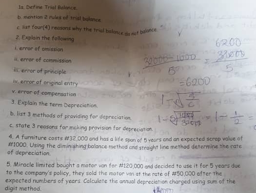 Define Trial Balance 
b. mention 2 rules of trial balance 
c. list four(4) reasons why the trial balance da not balonce 
2. Explain the following 
i. error of omission 
ii. error of commission 
iii, error of principle 
iv, error of original entry 
v. error of compensation 
3. Explain the term Depreciation. 
b. list 3 methods of providing for depreciation. 
c, state 3 reasons for making provision for depreciation. 
4. A furniture costs #32,000 and has a life span of 5 vears and an expected scrap value of
#1000. Using the diminishing balance method and straight line method determine the rate 
of depreciation. 
5. Miracle limited bought a motor van for #120,000 and decided to use it for 5 years due 
to the company's policy, they sold the motor van at the rate of #50,000 after the 
expected numbers of years. Calculate the annual depreciation charged using sum of the 
digit method.