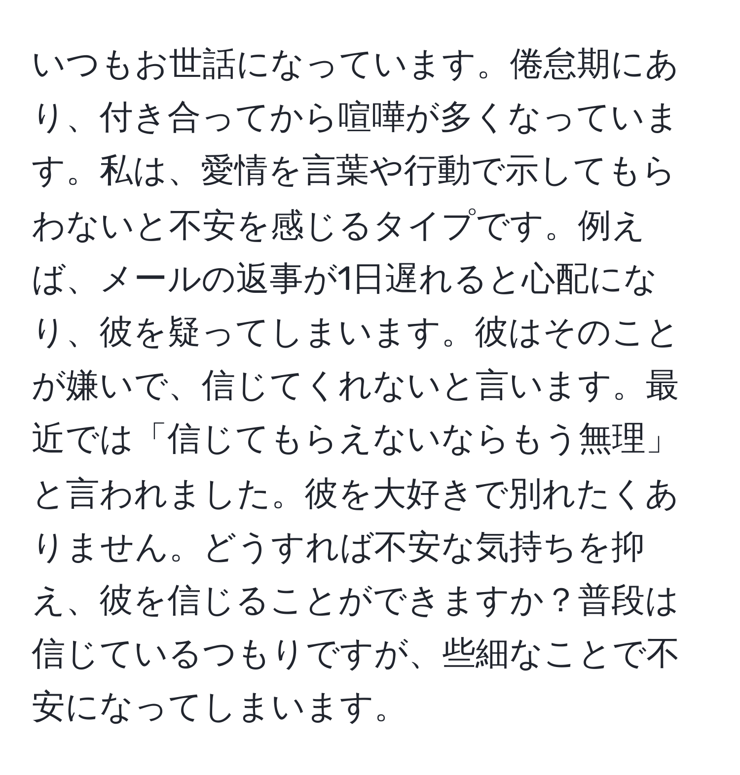 いつもお世話になっています。倦怠期にあり、付き合ってから喧嘩が多くなっています。私は、愛情を言葉や行動で示してもらわないと不安を感じるタイプです。例えば、メールの返事が1日遅れると心配になり、彼を疑ってしまいます。彼はそのことが嫌いで、信じてくれないと言います。最近では「信じてもらえないならもう無理」と言われました。彼を大好きで別れたくありません。どうすれば不安な気持ちを抑え、彼を信じることができますか？普段は信じているつもりですが、些細なことで不安になってしまいます。