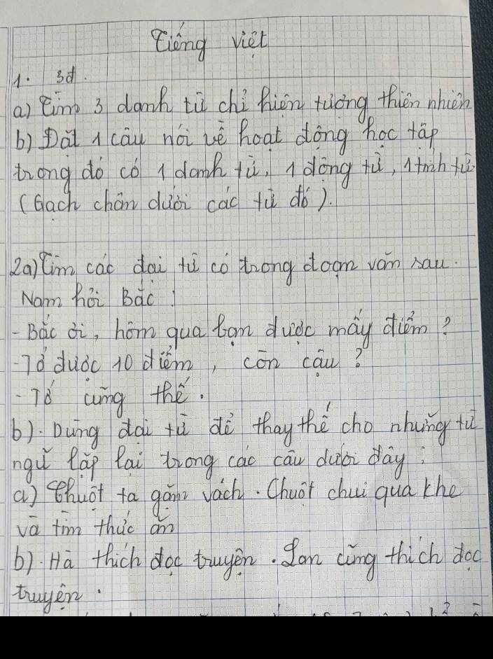 Zióng viei 
1. 3d. 
a) èing 3 dank tù chi hiōn tiòng thiān nhèn 
b) Dài cāu noi uè hoat dōng hoc tāp 
trong do co I donk tù, dōng tù, lnih + 
(Gach chán duòi cad tù dò). 
2a1(m cai dai fù co trong doom vam sau 
Nam hai Bàc! 
Bàc ¢i, hóm qua tam duide may dun? 
Tǒ duò 10 diém, cōn cāu? 
76 cing te. 
b): Dung dài tù di thay the cho nhung tù 
ngu làp fai Zrong cāo cāu dubi day 
a) thuot ta gáns vachy. Chuár chui qua the 
vā tim thic an 
b) Hà thich doc truyen. San càng thich doo 
tuyer.