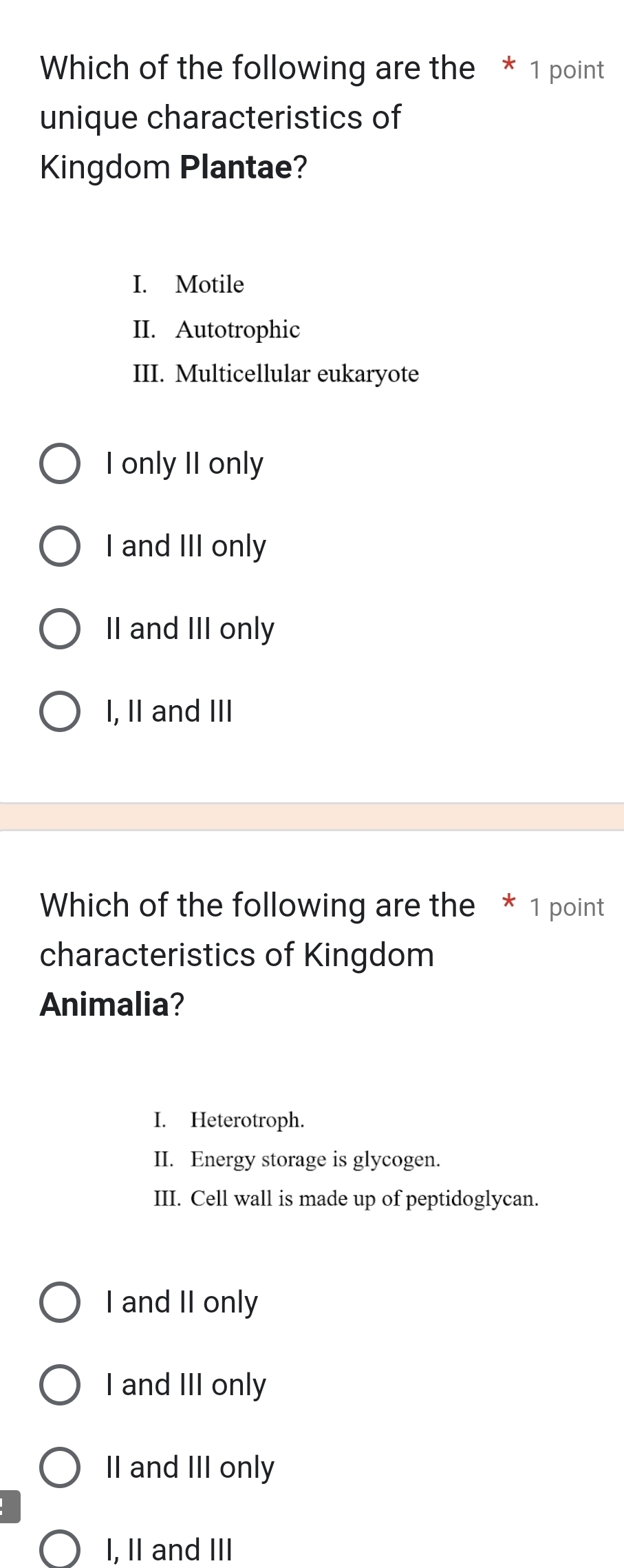 Which of the following are the * 1 point
unique characteristics of
Kingdom Plantae?
I. Motile
II. Autotrophic
III. Multicellular eukaryote
I only II only
I and III only
II and III only
I, II and III
Which of the following are the * 1 point
characteristics of Kingdom
Animalia?
I. Heterotroph.
II. Energy storage is glycogen.
III. Cell wall is made up of peptidoglycan.
I and II only
I and III only
II and III only
I, II and III