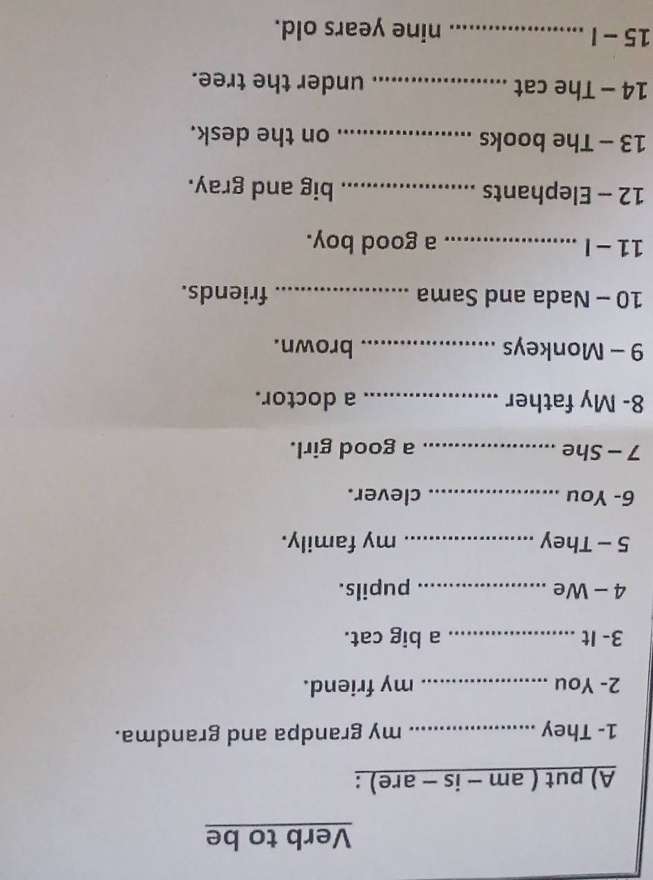 Verb to be 
A) put ( am - is - are) : 
1- They _my grandpa and grandma. 
2- You _my friend. 
3- It _a big cat. 
4 - We _pupils. 
5 - They _my family. 
6- You _clever. 
7 - She _a good girl. 
8- My father _a doctor. 
9 - Monkeys _brown. 
10 - Nada and Sama _friends. 
11- I _a good boy. 
12 - Elephants _big and gray. 
13 - The books _on the desk. 
14 - The cat_ under the tree. 
15 - I _nine years old.