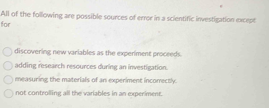 All of the following are possible sources of error in a scientific investigation except
for
discovering new variables as the experiment proceeds.
adding research resources during an investigation.
measuring the materials of an experiment incorrectly.
not controlling all the variables in an experiment.