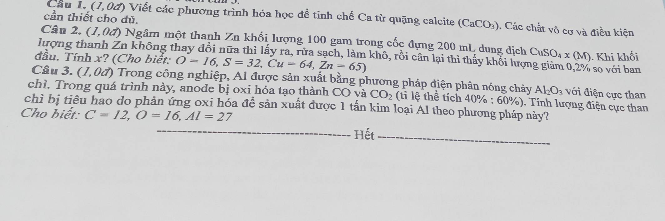 cần thiết cho đủ. 
Câu 1. (1,0đ) Viết các phương trình hóa học để tinh chế Ca từ quặng calcite (CaCO_3) 0. Các chất vô cơ và điều kiện 
Câu 2. ( ,0vector a) 0 Ngâm một thanh Zn khối lượng 100 gam trong cốc đựng 200 mL dung dịch CuSO_4x(M)
lượng thanh Zn không thay đổi nữa thì lấy ra, rửa sạch, làm khô, rồi cân lại thì thấy khối lượng giảm 0,2% so với ban 
đầu. Tính x? (Cho biết: O=16, S=32, Cu=64, Zn=65). Khi khối 
Câu 3. (1,0vector a) 0 Trong công nghiệp, Al được sản xuất bằng phương pháp điện phân nóng chảy Al_2O_3 với điện cực than 
chì. Trong quá trình này, anode bị oxi hóa tạo thành CO và CO_2 (tỉ lệ thể tích 40% : 60%
chì bị tiêu hao do phản ứng oxi hóa để sản xuất được 1 tấn kim loại Al theo phương pháp này? ). Tính lượng điện cực than 
Cho biết: C=12, O=16, Al=27
_ 
Hết_