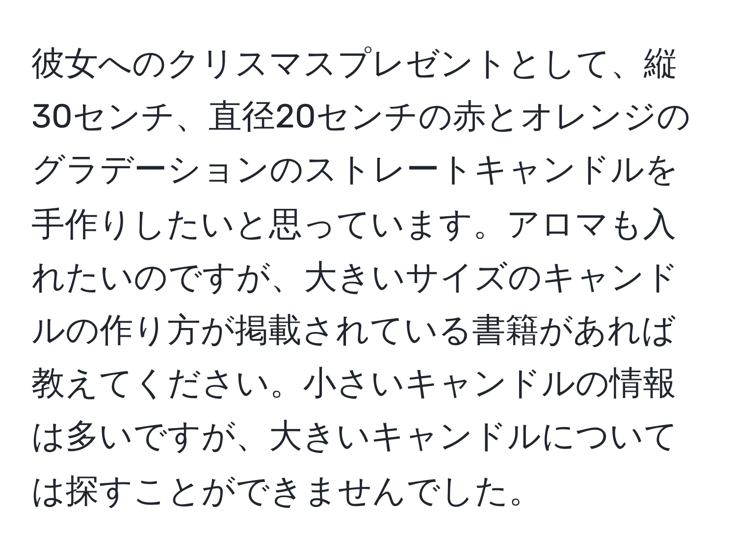 彼女へのクリスマスプレゼントとして、縦30センチ、直径20センチの赤とオレンジのグラデーションのストレートキャンドルを手作りしたいと思っています。アロマも入れたいのですが、大きいサイズのキャンドルの作り方が掲載されている書籍があれば教えてください。小さいキャンドルの情報は多いですが、大きいキャンドルについては探すことができませんでした。