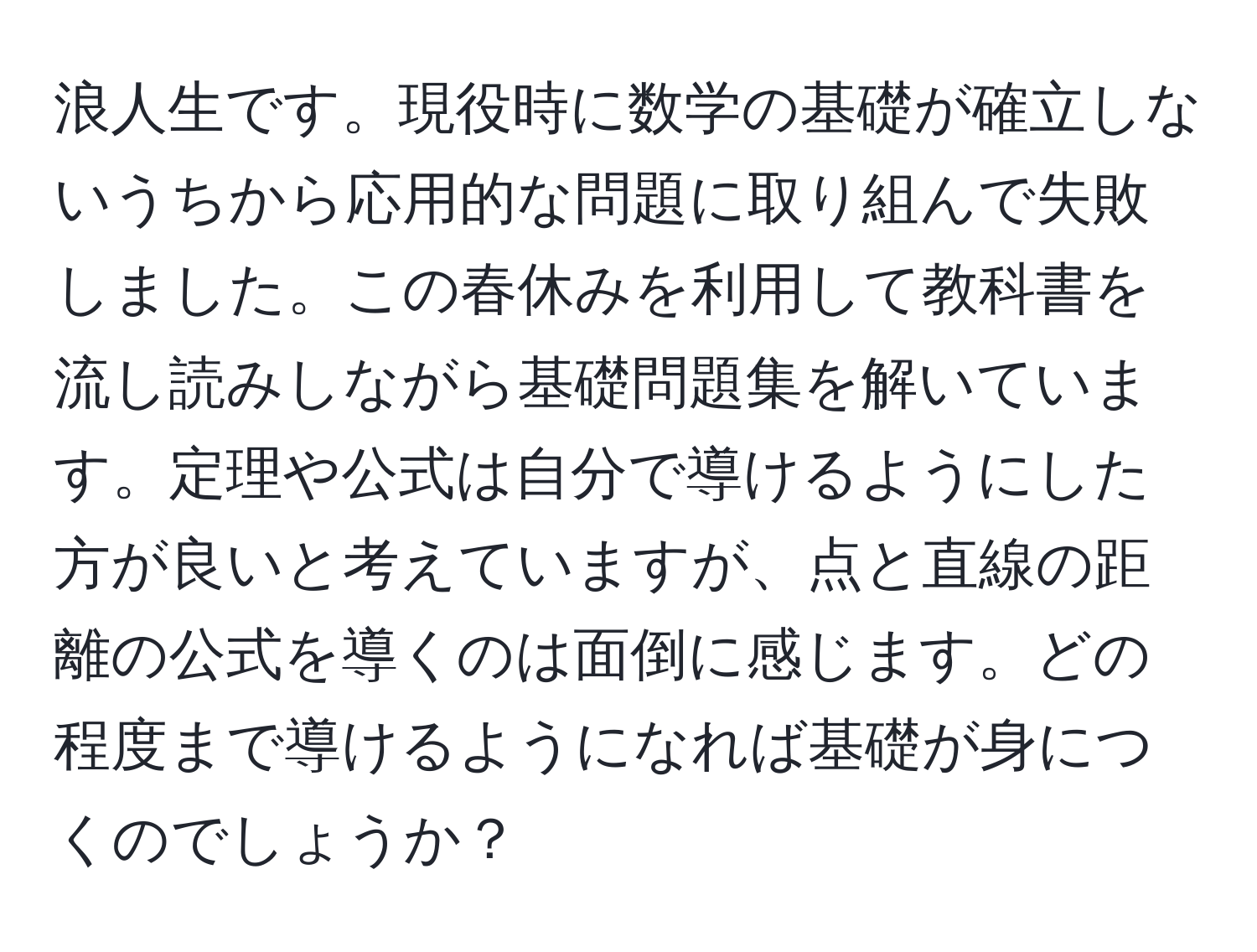 浪人生です。現役時に数学の基礎が確立しないうちから応用的な問題に取り組んで失敗しました。この春休みを利用して教科書を流し読みしながら基礎問題集を解いています。定理や公式は自分で導けるようにした方が良いと考えていますが、点と直線の距離の公式を導くのは面倒に感じます。どの程度まで導けるようになれば基礎が身につくのでしょうか？