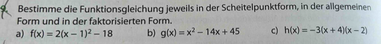 Bestimme die Funktionsgleichung jeweils in der Scheitelpunktform, in der allgemeinen
Form und in der faktorisierten Form.
a) f(x)=2(x-1)^2-18 b) g(x)=x^2-14x+45 c) h(x)=-3(x+4)(x-2)