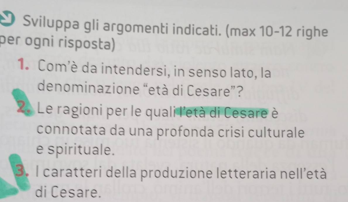 Sviluppa gli argomenti indicati. (max 10-12 righe 
per ogni risposła) 
1. Com'è da intendersi, in senso lato, la 
denominazione “età di Cesare”? 
2 Le ragioni per le quali l'età di Cesare è 
connotata da una profonda crisi culturale 
e spirituale. 
3. I caratteri della produzione letteraria nell'età 
di Cesare.