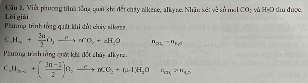 Viết phương trình tổng quát khi đốt cháy alkene, alkyne. Nhận xét về số mol CO_2 và H_2O thu được. 
Lời giải 
Phương trình tổng quát khi đốt cháy alkene.
C_nH_2n+ 3n/2 O_2xrightarrow rnCO_2+nH_2O n_CO_2=n_H_2O
Phương trình tổng quát khi đốt cháy alkyne.
C_nH_2n-2+( (3n-1)/2 )O_2xrightarrow r^nnCO_2+(n-1)H_2On_CO_2>n_H_2O