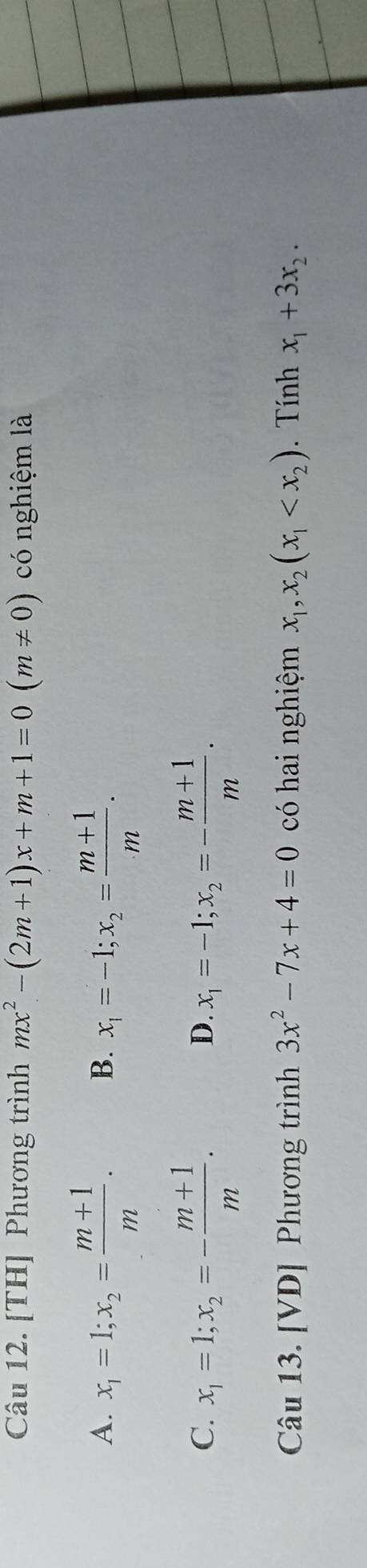 [TH] Phương trình mx^2-(2m+1)x+m+1=0(m!= 0) có nghiệm là
A. x_1=1; x_2= (m+1)/m . B. x_1=-1; x_2= (m+1)/m .
C. x_1=1; x_2=- (m+1)/m . x_1=-1; x_2=- (m+1)/m . 
D.
Câu 13. [VD] Phương trình 3x^2-7x+4=0 có hai nghiệm x_1, x_2(x_1 . Tính x_1+3x_2.