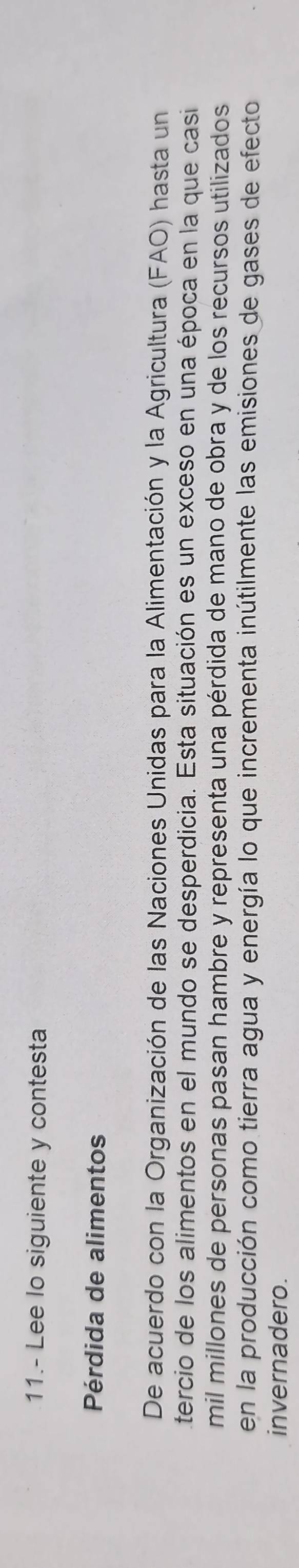 11.- Lee lo siguiente y contesta 
Pérdida de alimentos 
De acuerdo con la Organización de las Naciones Unidas para la Alimentación y la Agricultura (FAO) hasta un 
tercio de los alimentos en el mundo se desperdicia. Esta situación es un exceso en una época en la que casi 
mil millones de personas pasan hambre y representa una pérdida de mano de obra y de los recursos utilizados 
en la producción como tierra agua y energía lo que incrementa inútilmente las emisiones de gases de efecto 
invernadero.