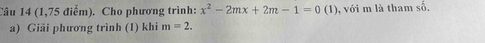 (1,75 điểm). Cho phương trình: x^2-2mx+2m-1=0(1 ) ), với m là tham shat O. 
a) Giải phương trình (1) khi m=2.