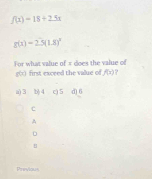 f(x)=18+2.5x
g(x)=2.5(1.8)^x
For what value of x does the value of
g(x) first exceed the value of f(x) ?
a) 3 b) 4 c) 5 d) 6
C
A
D
B
Previous