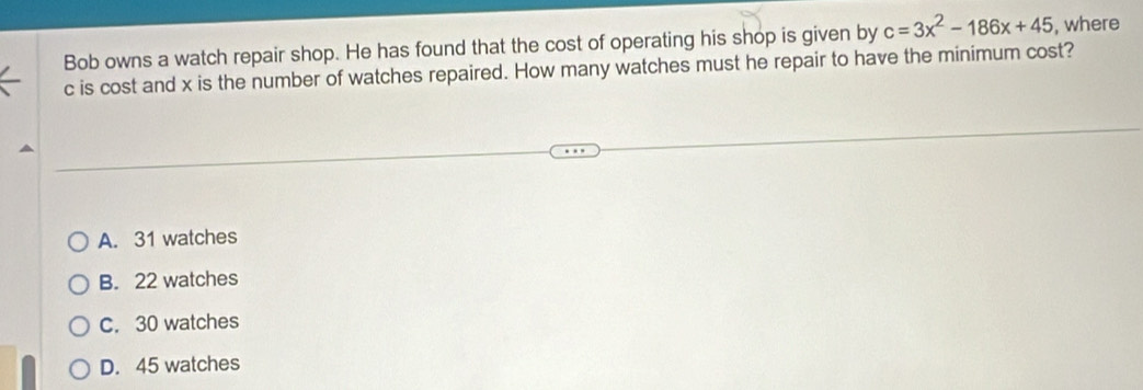 Bob owns a watch repair shop. He has found that the cost of operating his shop is given by c=3x^2-186x+45 , where
c is cost and x is the number of watches repaired. How many watches must he repair to have the minimum cost?
A. 31 watches
B. 22 watches
C. 30 watches
D. 45 watches