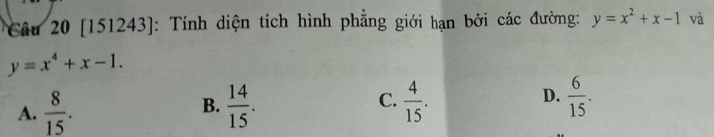 [151243]: Tính diện tích hình phẳng giới hạn bởi các đường: y=x^2+x-1 và
y=x^4+x-1.
A.  8/15 .
B.  14/15 .
C.  4/15 .
D.  6/15 .