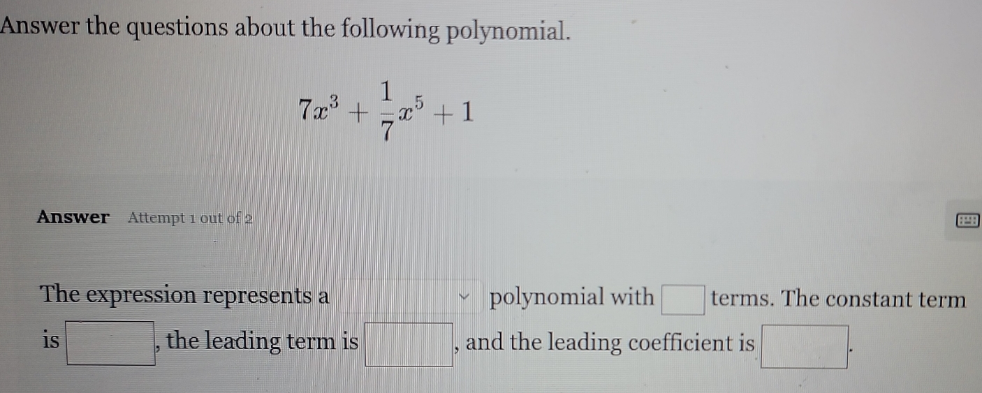 Answer the questions about the following polynomial.
7x^3+ 1/7 x^5+1
Answer Attempt 1 out of 2 
: ∵ : 
The expression represents a polynomial with □ terms. The constant term 
is □ , the leading term is □ , and the leading coefficient is □.