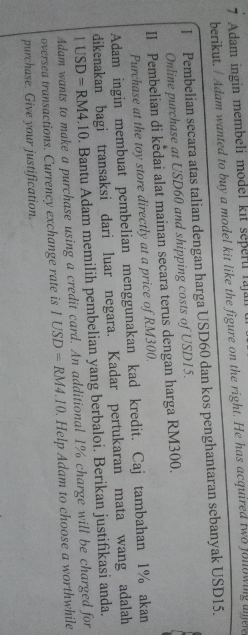 Adam ingin membeli model kit sepertl lajall 
berikut. / Adam wanted to buy a model kit like the figure on the right. He has acquired two jollowing aljere 
I Pembelian secara atas talian dengan harga USD60 dan kos penghantaran sebanyak USD15. 
Online purchase at USD60 and shipping costs of USD15. 
II Pembelian di kedai alat mainan secara terus dengan harga RM300. 
Purchase at the toy store directly at a price of RM300. 
Adam ingin membuat pembelian menggunakan kad kredit. Caj tambahan 1% akan 
dikenakan bagi transaksi dari luar negara. Kadar pertukaran mata wang adalah
1USD=RM4.10. Bantu Adam memilih pembelian yang berbaloi. Berikan justifikasi anda. 
Adam wants to make a purchase using a credit card. An additional 1% charge will be charged for 
oversea transactions. Currency exchange rate is 1USD=RM4.10. Help Adam to choose a worthwhile 
purchase. Give your justification.