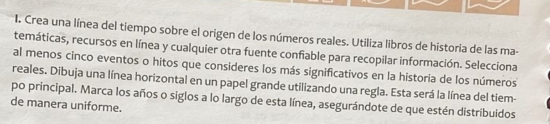 Crea una línea del tiempo sobre el origen de los números reales. Utiliza libros de historia de las ma- 
temáticas, recursos en línea y cualquier otra fuente confiable para recopilar información. Selecciona 
al menos cinco eventos o hitos que consideres los más significativos en la historia de los números 
reales. Dibuja una línea horizontal en un papel grande utilizando una regla. Esta será la línea del tiem- 
po principal. Marca los años o siglos a lo largo de esta línea, asegurándote de que estén distribuidos 
de manera uniforme.