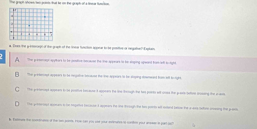 The graph shows two points that lie on the graph of a linear function.
a. Does the y-intercept of the graph of the linear function appear to be positive or negative? Explain.
A The y-intercept appears to be positive because the line appears to be sloping upward from left to right.
B The y-intercept appears to be negative because the line appears to be sloping downward from left to right.
C The yintercept appears to be positive because it appears the line through the two points will cross the y-axis before crossing the x-axis.
D The y-intercept appears to be negative because it appears the line through the two points will extend below the x-axis before crossing the y-axis.
b. Estimate the coordinates of the two points. How can you use your estimates to confirm your answer in part (a)?