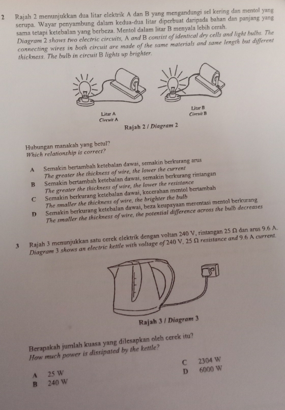 Rajah 2 menunjukkan dua litar elektrik A dan B yang mengandungi sel kering dan mentol yang
serupa. Wayar penyambung dalam kedua-dua litar diperbuat daripada bahan dan panjang yang
sama tetapi ketebalan yang berbeza. Mentol dalam litar B menyala lebih cerah.
Diagram 2 shows two electric circuits, A and B consist of identical dry cells and light bulbs. The
connecting wires in both circuit are made of the same materials and same length but different
thickness. The bulb in circuit B lights up brighter.
Hubungan manakah yang betul?
Which relationship is correct?
A Semakin bertambah ketebalan dawai, semakin berkurang arus
The greater the thickness of wire, the lower the current
B Semakin bertambah ketebalan dawai, semakin berkurang rintangan
The greater the thickness of wire, the lower the resistance
C Semakin berkurang ketebalan dawai, kecerahan mentol bertambah
The smaller the thickness of wire, the brighter the bulb
D Semakin berkurang ketebalan dawai, beza keupayaan merentasi mentol berkurang
The smaller the thickness of wire, the potential difference across the bulb decreases
3 Rajah 3 menunjukkan satu cerek clektrik dengan voltan 240 V, rintangan 25 Ω dan arus 9.6 A.
Diagram 3 shows an electric kettle with voltage of 240 V, 25 Ω resistance and 9.6 A current.
Berapakah jumlah kuasa yang dilesapkan oleh cerek itu?
How much power is dissipated by the kettle?
C 2304 W
A 25 W
B 240 W D 6000 W