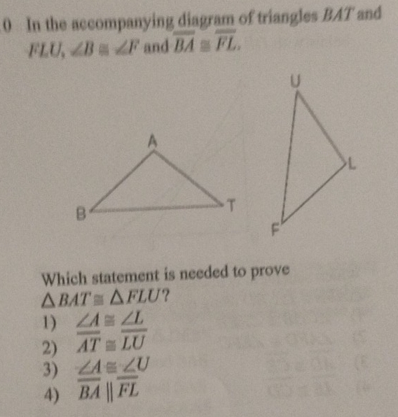 In the accompanying diagram of triangles BAT and
FLU, ∠ B≌ ∠ F and overline BA≌ overline FL. 
Which statement is needed to prove
△ BAT≌ △ FLU ?
1)
2)  ∠ A/AT beginarrayr ≌  ≌ endarray  ∠ L/LU 
3)  ∠ A/BA beginvmatrix endvmatrix  ∠ U/FL 
4)