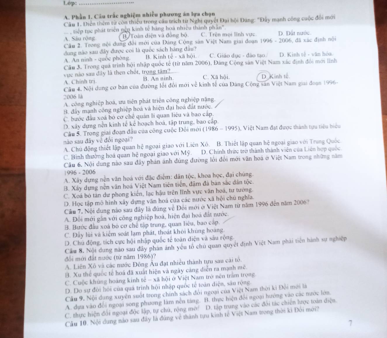 Lóp:_
A. Phần 1. Câu trắc nghiệm nhiều phương án lựa chọn
Câu 1. Điền thêm từ còn thiếu trong câu trích từ Nghị quyết Đại hội Đảng: "Đây mạnh công cuộc đồi mới
tiếp tục phát triển nền kinh tế hàng hoá nhiều thành phần".
A. Sâu rộng. B Toàn diện và đồng bộ. C. Trên mọi lĩnh vực. D. Đất nước.
Câu 2. Trong nội dung đổi mới của Đảng Cộng sản Việt Nam giai đoạn 1996 - 2006, đã xác định nội
dung nào sau đây được coi là quốc sách hàng đầu?
A. An ninh - quốc phòng. B. Kinh tế - xã hội. C. Giáo dục - đảo tạo. D. Kinh tế - văn hóa.
Câu 3. Trong quá trình hội nhập quốc tế (từ năm 2006), Đảng Cộng sản Việt Nam xác định đôi mới lĩnh
vực nào sau đây là then chốt, trọng tâm?
A. Chinh trj. B. An ninh. C. Xã hội. D. Kinh tế.
Cầu 4. Nội dung cơ bán của đường lối đồi mới về kinh tế của Đảng Cộng sản Việt Nam giai đoạn 1996-
2006 là
A. công nghiệp hoá, ưu tiên phát triển công nghiệp nặng.
B. đầy mạnh công nghiệp hoá và hiện đại hoá đất nước.
C. bước đầu xoá bỏ cơ chế quản lí quan liêu và bao cấp.
D. xây dựng nền kinh tế kể hoạch hoá, tập trung, bao cấp.
Câu 5. Trong giai đoạn đầu của công cuộc Đôi mới (1986 - 1995), Việt Nam đạt được thành tựu tiêu biểu
nào sau đây về đổi ngoại?
A. Chủ động thiết lập quan hệ ngoại giao với Liên Xô. B. Thiết lập quan hệ ngoại giao với Trung Quốc
C. Bình thường hoá quan hệ ngoại giao với Mỹ. D. Chính thức trở thành thành viên của Liên hợp quốc.
Câu 6. Nội dung nào sau đây phản ánh đúng đường lồi đồi mới văn hoá ở Việt Nam trong những năm
|996 - 2006
A. Xây dựng nền văn hoá với đặc điểm: dân tộc, khoa học, đại chúng.
B. Xây dựng nền văn hoá Việt Nam tiên tiến, đậm đà bản sắc dân tộc.
C. Xoá bỏ tản dư phong kiến, lạc hậu trên lĩnh vực văn hoá, tư tưởng.
D. Học tập mô hình xây dựng văn hoá của các nước xã hội chủ nghĩa.
Câu 7. Nội dung nào sau đây là đúng về Đổi mới ở Việt Nam từ năm 1996 đến năm 2006?
A. Đồi mới gắn với công nghiệp hoá, hiện đại hoá đất nước.
B. Bước đầu xoá bỏ cơ chế tập trung, quan liêu, bao cấp.
C. Đây lùi và kiểm soát lạm phát, thoát khỏi khủng hoàng.
D. Chủ động, tích cực hội nhập quốc tế toàn diện và sâu rộng.
Câu 8. Nội dung nào sau đây phản ánh yếu tổ chủ quan quyết định Việt Nam phải tiền hành sự nghiệp
đổi mới đất nước (từ năm 1986)?
A. Liên Xô và các nước Đông Âu đạt nhiều thành tựu sau cải tổ.
B. Xu thể quốc tế hoá đã xuất hiện và ngày càng diễn ra mạnh mẽ.
C. Cuộc khủng hoàng kinh tế - xã hội ở Việt Nam trở nên trầm trọng.
D. Do sự đồi hỏi của quá trình hội nhập quốc tế toàn diện, sâu rộng.
Cầu 9. Nội dụng xuyển suốt trong chính sách đổi ngoại của Việt Nam thời kì Đồi mới là
A. dựa vào đối ngoại song phương làm nền táng. B. thực hiện đổi ngoại hướng vào các nước lớn.
C. thực hiện đối ngoại độc lập, tự chủ, rộng mở/ D. tập trung vào các đổi tác chiến lược toàn diện.
Câu 10. Nội dung nào sau đây là đúng về thành tựu kinh tế Việt Nam trong thời kì Đổi mới?
7