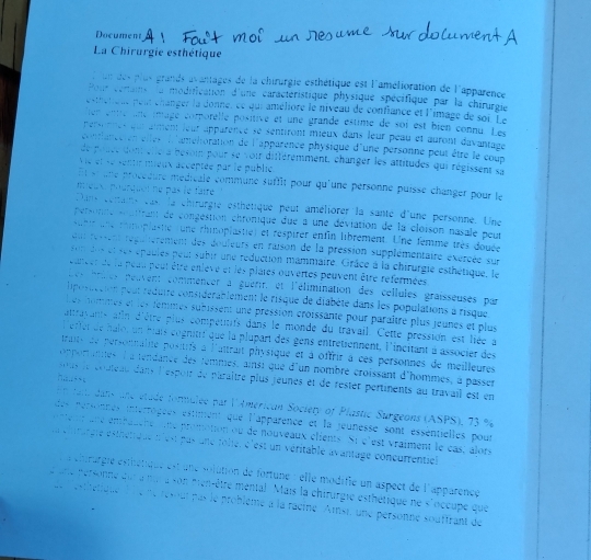 Document
La Chirurgie esthétique
l un des plus grands avantages de la chirurgie esthétique est l'amélioration de l'apparence
Pour certains lu modification d'une caractéristique physique spécifique par la chirurgie
etéleut peut changer la donne, ce qui améliore le niveau de confiance et l'image de sor l e 
tien entré une imagé corporelle positive et une grandé estime de soi est bien connu Le
personnes qui aiment leur apparence se sentiront mieux dans leur peau et auront davantage 
cilanccten etles d'amettoration de l'apparence physique d'une personne peut être le coun
de pouce dont elle a besoin pour se voir différemment, changer les attitudes qui régissent sa
Vie et se sentir mieux acceptée par le publié
Et st une procédure médicale commune suffit pour qu'une personne puisse changer pour le
meux, pourquoi né pas le fairé
Dans cetains cast la chirurgie esthétique peut améliorer la santé d'une personne. Une
personne souitrant de congestion chronique due a une déviation de la cloison nasale peutr
subir une romoplastie (une rhinoplastie) et respirer enfin librement. Une femme très douée
qut resent répaitèrement des douleurs en raison de la pression supplémentaire exércée sur
son des et ses épaules peur subir une reduction mammaire. Grâce à la chirurgie esthétique, le
euncer de la peuu peut être eniève et les plares ouvertes peuvent être réfermées
Les prtes peuvent commencer à guerir, et l'élimination des cellules graisseuses par
liposuction pout réduire considerablement le risque de diabète dans les populations à risque
Les hommes et les temmes subissent une pression croissanté pour paraître plus jeunes et plus
attrasants afin d'être plus compettifs dans le monde du travail. Cette pression est liée à
l'effer de halo, un bais cognitrf que la plupart des gens entretiennent, l'incitant à associer des
traits de personnalité positrfs à l'uitrait physique et à offrir à ces personnes de meilleures
opporanes à a tendance des temmes, ainsi que d'un nombré croissant d'hommes, à passer
;…+ 
sous le couteau dans l'espoir de paraître plus jeunes et de rester pertinents au travail est en
n fatdans une étade formulée par l'Américan Society of Plastic Surgeons (ASPS), 73 %
des pérsonnes intérrogées estiment que l'apparence et la jeunesse sont essentielles pour
enen  une embaucne  une promotion ou de nouveaux clients. Si c'est vraiment le cas, alors
la chrargie esthétique t'est pas une folie, c'est un véritable avantage coneurrentiel
echtrurgie esthétique est une solution de fortune : elle modifie un aspect de l'apparence
e une personne qur a nut a son men-être mental . Mais la chirurgie esthétique ne s'occupe que
de  esthetique  l le ne resout pas le problème à la racine  Ainsi, une personne souffrant de