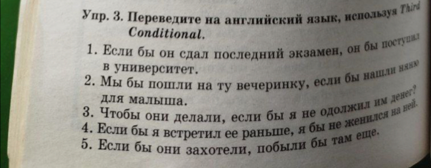 Упр. 3. Переведиτе на английский язык, нснользуя Τhird 
Conditional. 
1. Εсли бы он сдал последний экзамен, он бы постунил 
в университет. 
2. Мы бы пошли на ту вечеринку, если бы нашлн няню 
Для MаJыⅢа. 
3. Чτобы они делали, если бы я не одолжил им денег? 
4. Εсли бы я встретил ее раньие, я бы не женнлся на неň. 
5. Εсли бы они захотели, побыли бы τам еше,