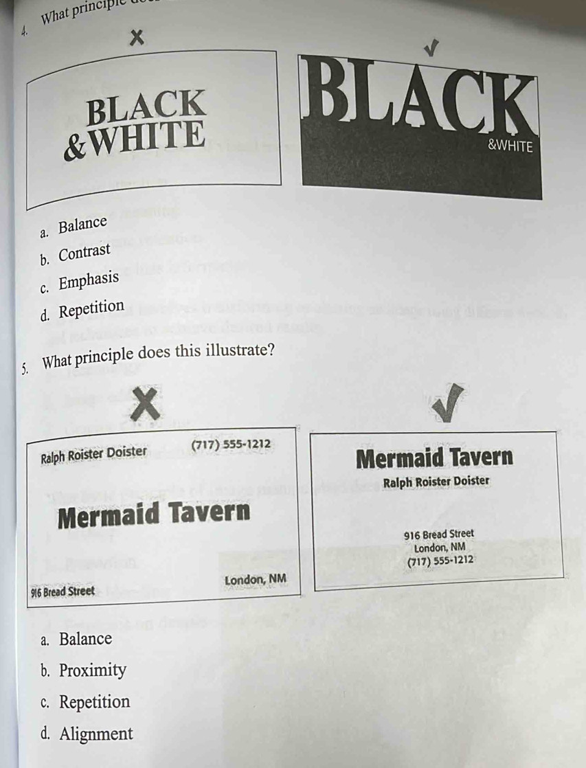 What principle 
x
BLACK
&WHITE
a. Balance
b. Contrast
c. Emphasis
d. Repetition
5. What principle does this illustrate?
x
Ralph Roister Doister (717) 555-1212
Mermaid Tavern
Ralph Roister Doister
Mermaid Tavern
916 Bread Street
London, NM
(717) 555-1212
916 Bread Street London, NM
a. Balance
b. Proximity
c. Repetition
d. Alignment