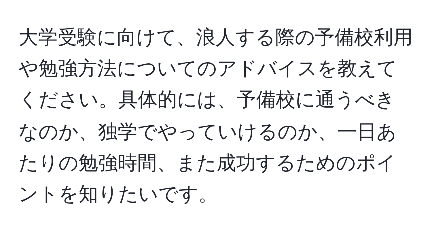 大学受験に向けて、浪人する際の予備校利用や勉強方法についてのアドバイスを教えてください。具体的には、予備校に通うべきなのか、独学でやっていけるのか、一日あたりの勉強時間、また成功するためのポイントを知りたいです。