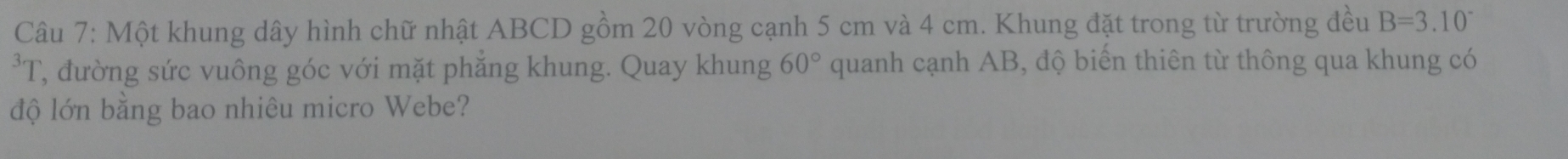 Một khung dây hình chữ nhật ABCD gồm 20 vòng cạnh 5 cm và 4 cm. Khung đặt trong từ trường đều B=3.10^-
3 I T, đường sức vuông góc với mặt phăng khung. Quay khung 60° quanh cạnh AB, độ biến thiên từ thông qua khung có 
độ lớn bằng bao nhiêu micro Webe?