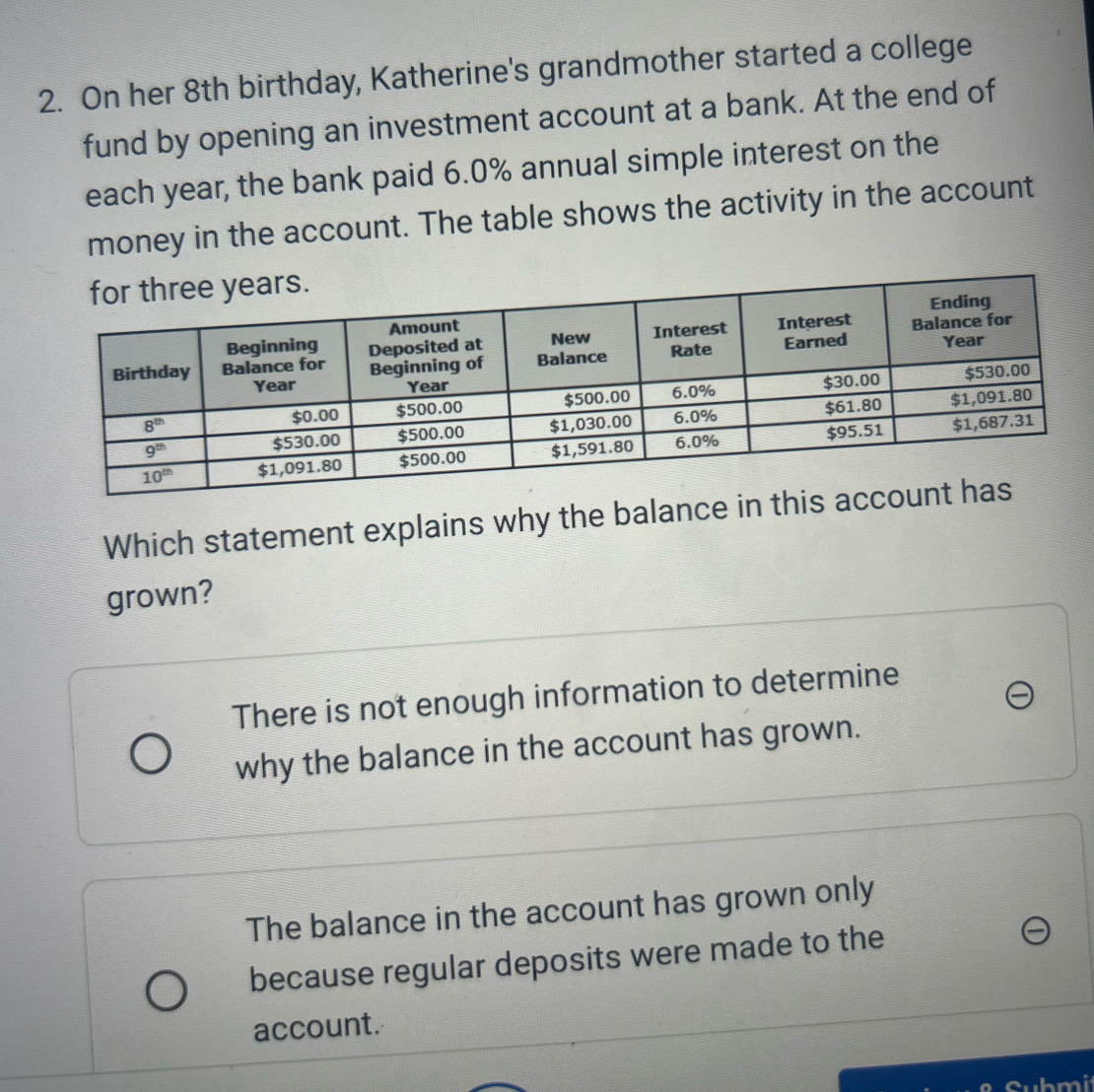 On her 8th birthday, Katherine's grandmother started a college
fund by opening an investment account at a bank. At the end of
each year, the bank paid 6.0% annual simple interest on the
money in the account. The table shows the activity in the account
Which statement explains why the balance in 
grown?
There is not enough information to determine
why the balance in the account has grown.
The balance in the account has grown only
because regular deposits were made to the
account.