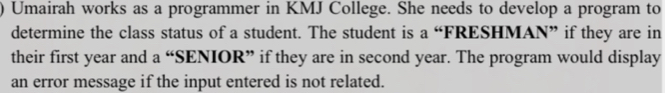 ) Umairah works as a programmer in KMJ College. She needs to develop a program to 
determine the class status of a student. The student is a “FRESHMAN” if they are in 
their first year and a “SENIOR” if they are in second year. The program would display 
an error message if the input entered is not related.