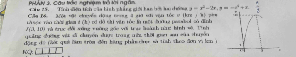 PHÂN 3. Câu trắc nghiệm trả lời ngắn. 
Câu 15. Tính diện tích của hình phẳng giới hạn bởi hai dường y=x^2-2x, y=-x^2+x. 
Câu 16. Một vật chuyển động trong 4 giờ với vận tốc v (km / h) phụ 
thuộc vào thời gian t (h) có đồ thị vận tốc là một đường parabol có đỉnh
I(3;10) và trục đổi xứng vuỡng góc với trục hoành như hình vẽ. Tính 
quãng đường vật di chuyển được trong nửa thời gian sau của chuyển 
động đó (kết quả làm tròn đến hàng phần chục và tính theo đơn vị km ) 
KQ: