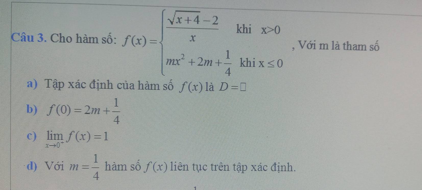 Cho hàm số: f(x)=beginarrayl  (sqrt(x+4)-2)/x khix=0 mx^2+2mi 1/4 khix≥ 0endarray. , Với m là tham số 
a) Tập xác định của hàm số f(x) là D=□
b) f(0)=2m+ 1/4 
c) limlimits _xto 0^+f(x)=1
d) Với m= 1/4  hàm số f(x) liên tục trên tập xác định.