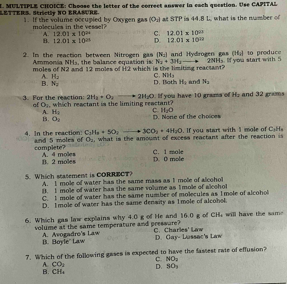 Choose the letter of the correct answer in each question. Use CAPITAL
LETTERS. Strictly NO ERASURE.
1. If the volume occupied by Oxygen gas (O_2) at STP is 44.8 L, what is the number of
molecules in the vessel?
A. 12.01* 10^(24) C. 12.01* 10^(23)
B. 12.01* 10^(25) D. 12.01* 10^(22)
2. In the reaction between Nitrogen gas (N_2) and Hydrogen gas (H₂) to produce
Ammonia NH₃, the balance equation is: N_2+3H_2to 2NH_3. If you start with 5
moles of N2 and 12 moles of H2 which is the limiting reactant?
A. H_2 C. NH_3
B. N_2 D. Both H_2 and N_2
3. For the reaction: 2H_2+O_2 2H_2O. If you have 10 grams of H_2 and 32 grams
of O_2 , which reactant is the limiting reactant?
A. H_2
C. H_2O
B. O_2 D. None of the choices
4. In the reaction: C_3H_8+5O_2_  3CO_2+4H_2O. If you start with 1 mole of C_3H_8
and 5 moles of O_2 , what is the amount of excess reactant after the reaction is
complete?
A. 4 moles C. 1 mole
B. 2 moles D. 0 mole
5. Which statement is CORRECT?
A. 1 mole of water has the same mass as 1 mole of alcohol
B. 1 mole of water has the same volume as 1mole of alcohol
C. 1 mole of water has the same number of molecules as 1mole of alcohol
D. 1mole of water has the same density as 1mole of alcohol.
6. Which gas law explains why 4.0 g of He and 16.0 g of CH₄ will have the same
volume at the same temperature and pressure?
A. Avogadro’s Law C. Charles' Law
B. Boyle’ Law D. Gay- Lussac's Law
7. Which of the following gases is expected to have the fastest rate of effusion?
C. NO_2
A. CO_2
B. CH_4 D. SO₃