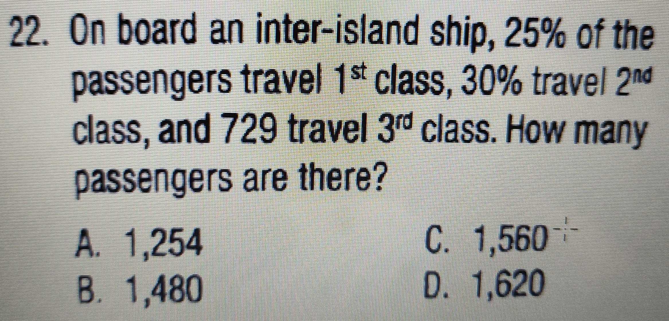 On board an inter-island ship, 25% of the
1^(st)
passengers travel class, 30% travel 2^(nd)
class, and 729 travel 3^(rd) class. How many
passengers are there?
A. 1,254 C. 1 beginarrayr 1 -1endarray 560^(-frac 1)t
B. 1,480 D. 1,620