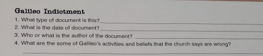 Galileo Indictment 
_ 
1. What type of document is this? 
_ 
2. What is the date of document? 
3. Who or what is the author of the document? 
_ 
4. What are the some of Galileo's activities and beliefs that the church says are wrong? 
_