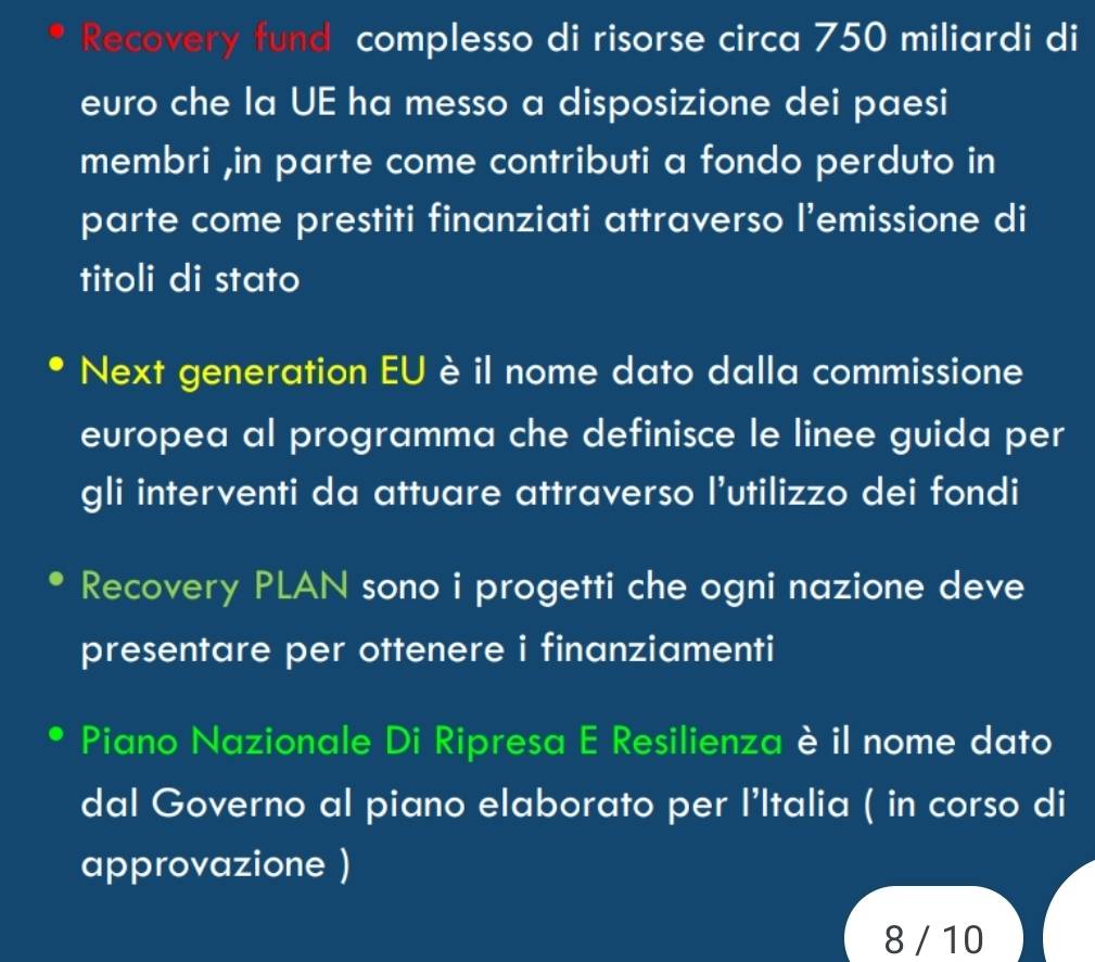 Recovery fund complesso di risorse circa 750 miliardi di 
euro che la UE ha messo a disposizione dei paesi 
membri ,in parte come contributi a fondo perduto in 
parte come prestiti finanziati attraverso l’emissione di 
titoli di stato 
Next generation EU è il nome dato dalla commissione 
europea al programma che definisce le linee guida per 
gli interventi da attuare attraverso l'utilizzo dei fondi 
Recovery PLAN sono i progetti che ogni nazione deve 
presentare per ottenere i finanziamenti 
Piano Nazionale Di Ripresa E Resilienza è il nome dato 
dal Governo al piano elaborato per l’Italia ( in corso di 
approvazione ) 
8 / 10