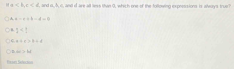 If a, c , and a, b, c , and d are all less than 0, which one of the following expressions is always true?
A. a-c+b-d=0
B.  a/d 
C. a+c>b+d
D. ac>bd
Reset Selection