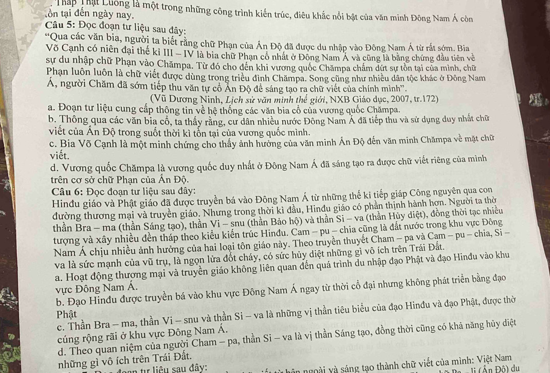 Tháp Thật Luong là một trong những công trình kiến trúc, điêu khắc nổi bật của văn minh Đông Nam Á còn
tồn tại đến ngày nay.
Câu 5: Đọc đoạn tư liệu sau đây:
'Qua các văn bia, người ta biết rằng chữ Phạn của Ấn Độ đã được du nhập vào Đông Nam Á từ rất sớm. Bia
Võ Cạnh có niên đại thế ki III - IV là bia chữ Phạn cổ nhất ở Đông Nam Á và cũng là bằng chứng đầu tiên về
sự du nhập chữ Phạn vào Chămpa. Từ đó cho đến khi vương quốc Chămpa chấm dứt sự tồn tại của mình, chữ
Phạn luôn luôn là chữ viết được dùng trong triều đình Chămpa. Song cũng như nhiều dân tộc khác ở Đông Nam
ÁA, người Chăm đã sớm tiếp thu văn tự cổ Ấn Độ để sáng tạo ra chữ viết của chính mình'.
(Vũ Dương Ninh, Lịch sử văn minh thế giới, NXB Giáo dục, 2007, tr.172)
a. Đoạn tư liệu cung cấp thông tin về hệ thống các văn bia cổ của vương quốc Chămpa.
b. Thông qua các văn bia cổ, ta thấy rằng, cư dân nhiều nước Đông Nam Á đã tiếp thu và sử dụng duy nhất chữ
viết của Ấn Độ trong suốt thời kì tổn tại của vương quốc mình.
c. Bia Võ Cạnh là một minh chứng cho thấy ảnh hưởng của văn minh Án Độ đến văn minh Chămpa về mặt chữ
viết.
d. Vương quốc Chămpa là vương quốc duy nhất ở Đông Nam Á đã sáng tạo ra được chữ viết riêng của mình
trên cơ sở chữ Phạn của Ấn Độ.
Câu 6: Đọc đoạn tư liệu sau đây:
Hinđu giáo và Phật giáo đã được truyền bá vào Đông Nam Á từ những thế ki tiếp giáp Công nguyên qua con
đường thương mại và truyền giáo. Nhưng trong thời kì đầu, Hinđu giáo có phần thịnh hành hơn. Người ta thờ
thần Bra - ma (thần Sáng tạo), thần Vi - snu (thần Bảo hộ) và thần Si - va (thần Hủy diệt), đồng thời tạc nhiều
tượng và xây nhiều đền tháp theo kiểu kiến trúc Hinđu. Cam - pu - chia cũng là đất nước trong khu vực Đông
Nam Á chịu nhiều ảnh hưởng của hai loại tôn giáo này. Theo truyền thuyết Cham - pa và Cạm - pu - chia, Si -
và là sức mạnh của vũ trụ, là ngọn lửa đốt cháy, có sức hủy diệt những gì vô ích trên Trái Đất.
a. Hoạt động thượng mại và truyền giáo không liên quan đến quá trình du nhập đạo Phật và đạo Hinđu vào khu
ực Đông Nam Á.
b. Đạo Hinđu được truyền bá vào khu vực Đông Nam Á ngay từ thời cổ đại nhưng không phát triển bằng đạo
c. Thần Bra - ma, thần Vi - snu và thần Si - va là những vị thần tiêu biểu của đạo Hinđu và đạo Phật, được thờ
Phật
cúng rộng rãi ở khu vực Đông Nam Á.
d. Theo quan niệm của người Cham - pa, thần Si - va là vị thần Sáng tạo, đồng thời cũng có khả năng hủy diệt
những gì vô ích trên Trái Đất.
an tự liêu sau đây:
hôn ngoài và sáng tạo thành chữ viết của mình: Việt Nam
li (Ấn Độ) du