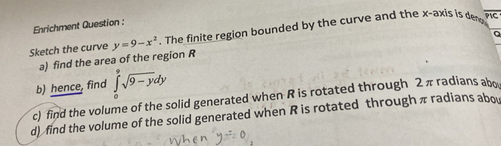 Enrichment Question : 
Sketch the curve y=9-x^2. The finite region bounded by the curve and the x-axis is deno
overline PIC
Q
_ 
a) find the area of the region R
b) hence, find ∈tlimits _0^(9sqrt 9-y)dy
c) find the volume of the solid generated when R is rotated through 2π radians abor 
d) find the volume of the solid generated when R is rotated through π radians abou