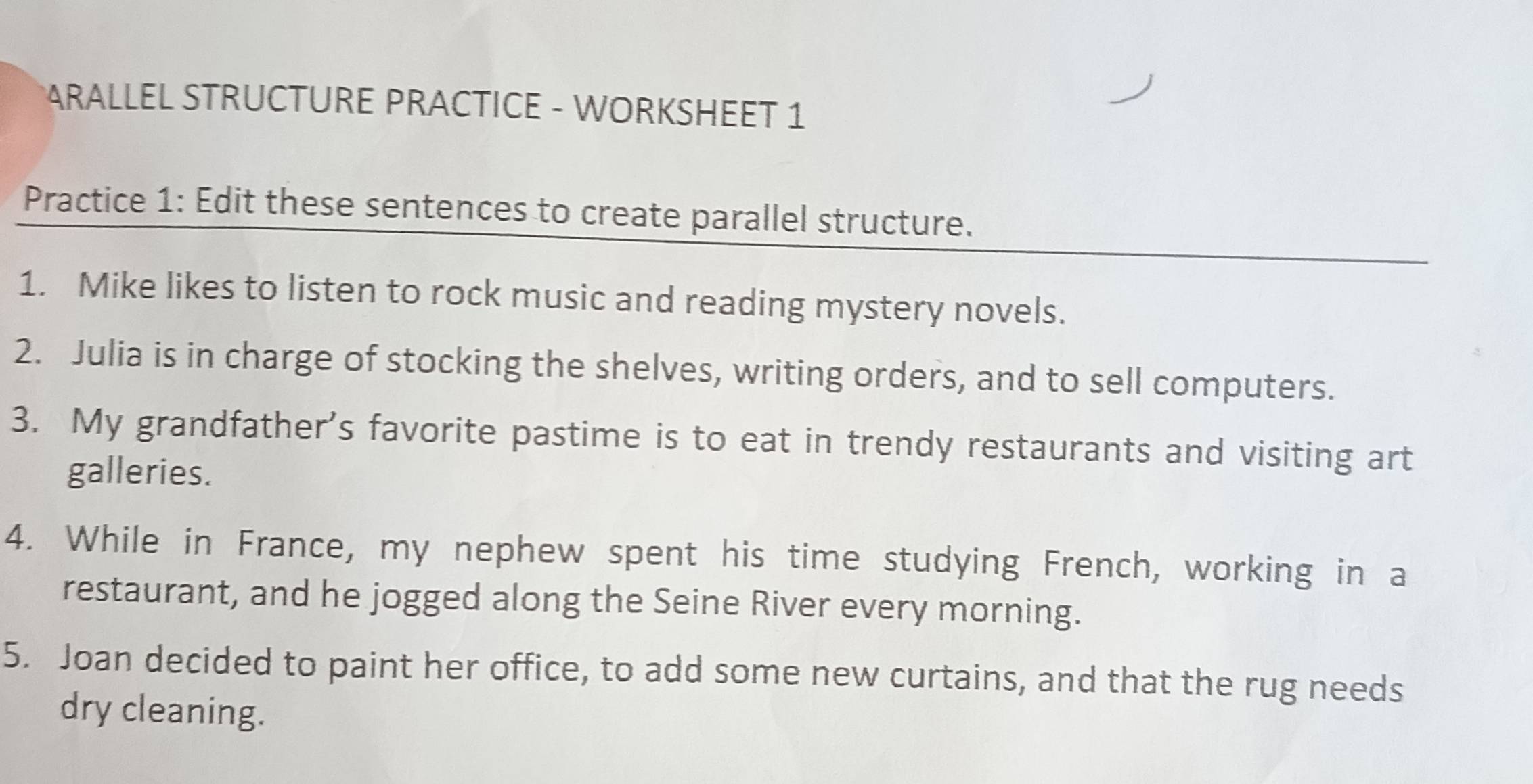 ARALLEL STRUCTURE PRACTICE - WORKSHEET 1 
Practice 1: Edit these sentences to create parallel structure. 
1. Mike likes to listen to rock music and reading mystery novels. 
2. Julia is in charge of stocking the shelves, writing orders, and to sell computers. 
3. My grandfather's favorite pastime is to eat in trendy restaurants and visiting art 
galleries. 
4. While in France, my nephew spent his time studying French, working in a 
restaurant, and he jogged along the Seine River every morning. 
5. Joan decided to paint her office, to add some new curtains, and that the rug needs 
dry cleaning.