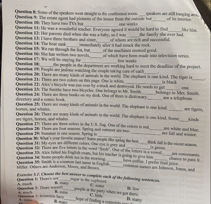 Some of the speakers went straight to the conference room. _speakers are still hanging arou.
Question 9: The estate agent had pictures of the house from the outside but_ of its interior.
_
Question 10: They have two TVs but one works
Question 11: He was a wonderful teacher. Everyone agreed it would be hard to find_ like him.
Question 12: Her parents died when she was a baby, so I was_ the family she ever had.
Question 13: I have three brothers and sister,_ of whom are rich and successful.
Question 14: The boat sank_ immediately after it had struck the rock.
Question 15: We ran through the list, but_ of the machines seemed good.
Question 16: She has written two novels,_ of which have been made into television series.
Question 17: We will be staying for _few weeks
Question 18:_ the people in the department are working hard to meet the deadline of the project.
Question 19: People are jealous watching the couple taking care of each
Question 20: There are many kinds of animals in the world. The elephant is one kind. The tiger is_ .
Question 21: There are two colors on this page. One is white,_ is black
Question 22: Alex’s bicycle was run over by a truck and destroyed. He needs to get one.
Question 23: The Smiths have two bicycles. One belongs to Mr. Smith. belongs to Mrs. Smith.
Question 24: There are three books on my desk. One of them is dictionary._ are a telephone
directory and a comic book.
Question 25: There are many kinds of animals in the world. The elephant is one kind.
horses, and whales. _are tigers,
Question 26: There are many kinds of animals in the world. The elephant is one kind. Some
are tigers, horses, and whales. _kinds
Question 27: There are three colors in the U.S. flag. One of the colors is red. are white and blue.
Question 28: There are four seasons. Spring and summer are two. _are fall and winter.
Question 29: Summer is one season. Spring is_ ._
Question 30: What’s your favorite season? Some people like spring the best. think fall is the nicest season.
Question 31: My eyes are different colors. One eye is grey and __is green.
Question 32: There are five letters in the word “fresh”. One of the letters is a vowel. are consonants.
Question 33: Alex failed his English exam, but his teacher is going to give him _chance to pass it.
Question 34: Some people drink tea in the morning._ have coffee. I prefer fruit juice.
Question 35: Smith is a common last name in English. common names are Johnson, Jones, and
Miller. Others are Anderson, Moore, and Brown._
Exercise 5.1: Choose the best answer to complete each of the following sentences.
Question 1: There's not sugar in the cupboard.
A. much B. many
Question 2: There weren't_
C. some D. few
people at the party when we got there.
A. much B. some
Question 3: Scientists have
C. little D. many
A. some
_hope of finding a comp  
B. manv