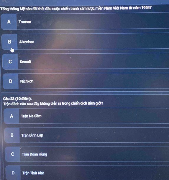 Tổng thống Mỹ nào đã khởi đầu cuộc chiến tranh xâm lược miền Nam Việt Nam từ năm 1954?
A Truman
B Aixenhao
C Kenodi
D Nichxon
Câu 23 (10 điểm):
Trận đánh nào sau đây không diễn ra trong chiến dịch Biên giới?
A Trận Na Sầm
B Trận Đình Lập
C Trận Đoan Hùng
D Trận Thất Khê