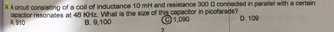 A circuit consisting of a coil of inductance 10 mH and resistance 300 Ω connected in parallel with a certain
capacitor resonates at 48 KHz. What is the size of this capacitor in picofarads?
A. 910 B. 9,100 C 1,090
D. 109
2