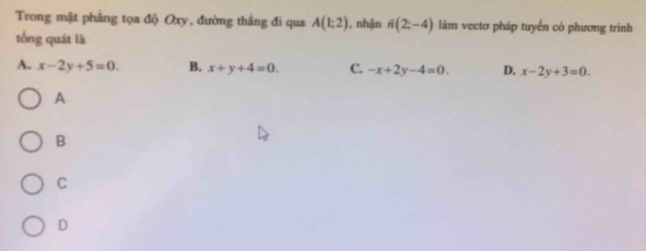 Trong mặt phẳng tọa độ Oxy, đường thắng đi qua A(1:2) , nhận i(2;-4) làm vectơ pháp tuyến có phương trình
tổng quát là
A. x-2y+5=0. B. x+y+4=0. C. -x+2y-4=0. D. x-2y+3=0. 
A
B
C
D