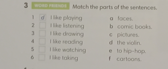 WORD FRIENDS Match the parts of the sentences.
1 d I like playing a faces.
2 I like listening b comic books.
3 I like drawing c pictures.
4 I like reading d the violin.
5 I like watching e to hip-hop.
6 I like taking f cartoons.