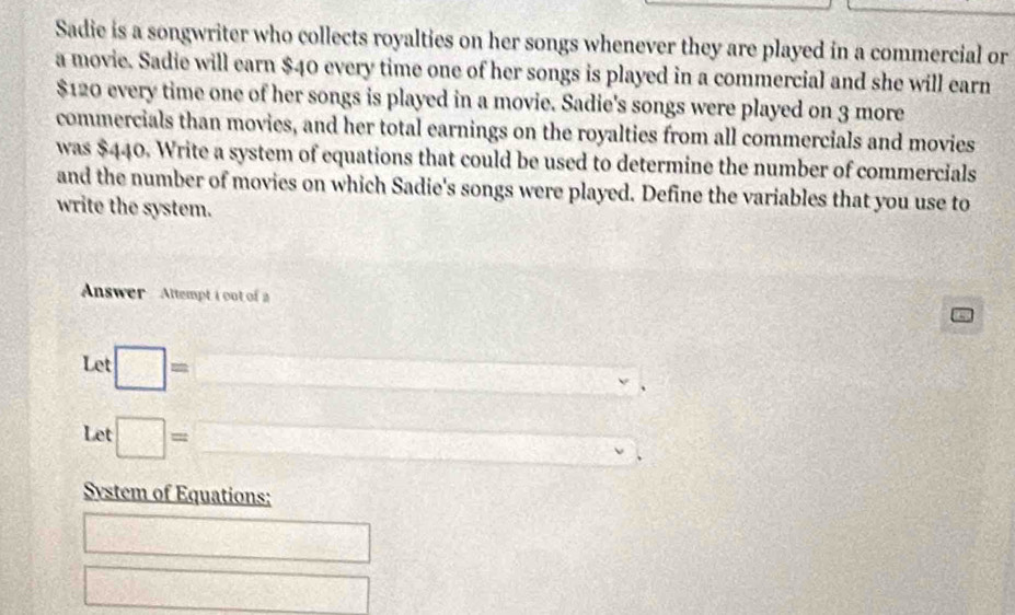 Sadie is a songwriter who collects royalties on her songs whenever they are played in a commercial or 
a movie. Sadie will earn $40 every time one of her songs is played in a commercial and she will earn
$120 every time one of her songs is played in a movie. Sadie's songs were played on 3 more 
commercials than movies, and her total earnings on the royalties from all commercials and movies 
was $440. Write a system of equations that could be used to determine the number of commercials 
and the number of movies on which Sadie's songs were played. Define the variables that you use to 
write the system. 
Answer Altempt i out of a 5
Let □ = =□ □ v
x_1
Let □ =□ Q_□  (A,Y
System of Equations: 
□ 
□