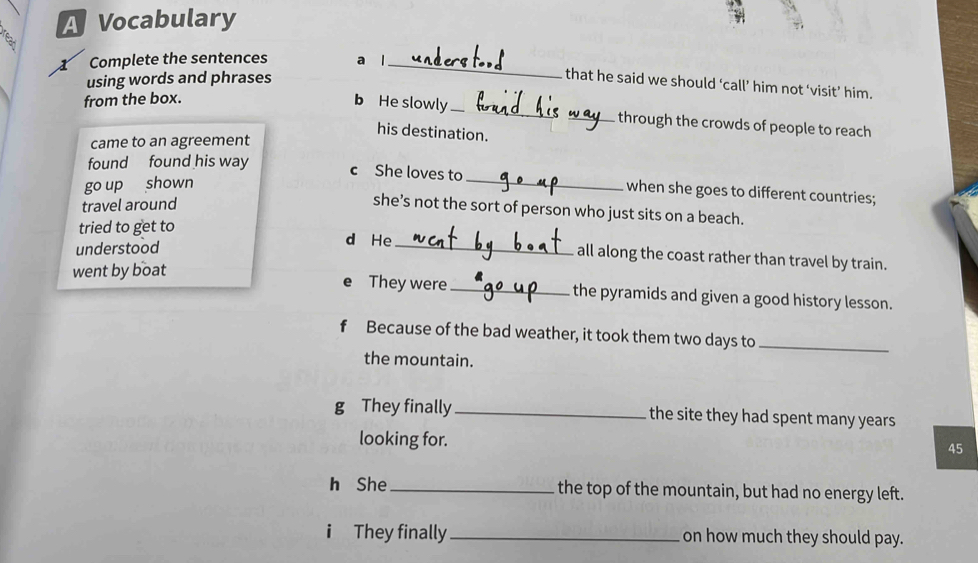 A Vocabulary
s
X Complete the sentences a l_
using words and phrases
that he said we should ‘call’ him not ‘visit’ him.
from the box. b He slowly _through the crowds of people to reach
his destination.
came to an agreement
found found his way
go up shown
c She loves to _ when she goes to different countries;
travel around
she’s not the sort of person who just sits on a beach.
tried to get to d He _all along the coast rather than travel by train.
understood
went by boat They were _the pyramids and given a good history lesson.
f Because of the bad weather, it took them two days to_
the mountain.
g They finally _the site they had spent many years
looking for.
45
h She _the top of the mountain, but had no energy left.
i They finally _on how much they should pay.