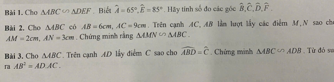 Cho △ ABC∽ △ DEF Biết widehat A=65°, widehat E=85°. Hãy tính số đo các góc widehat B, widehat C, widehat D, widehat F. 
Bài 2. Cho △ ABC có AB=6cm, AC=9cm. Trên cạnh AC, AB lần lượt lấy các điểm M,N sao cho
AM=2cm, AN=3cm. Chứng minh rằng △ AMN°△ ABC. 
Bài 3. Cho △ ABC Trên cạnh AD lấy điểm C sao cho widehat ABD=widehat C. Chứng minh △ ABC∽ ADB. Từ đó sư 
r AB^2=AD· AC.